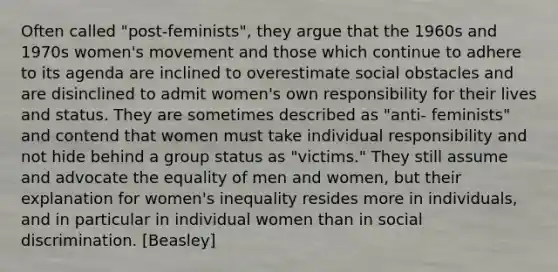 Often called "post-feminists", they argue that the 1960s and 1970s women's movement and those which continue to adhere to its agenda are inclined to overestimate social obstacles and are disinclined to admit women's own responsibility for their lives and status. They are sometimes described as "anti- feminists" and contend that women must take individual responsibility and not hide behind a group status as "victims." They still assume and advocate the equality of men and women, but their explanation for women's inequality resides more in individuals, and in particular in individual women than in social discrimination. [Beasley]