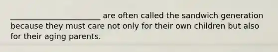 _______________________ are often called the sandwich generation because they must care not only for their own children but also for their aging parents.