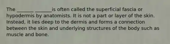 The _______ _______is often called the superficial fascia or hypodermis by anatomists. It is not a part or layer of the skin. Instead, it lies deep to <a href='https://www.questionai.com/knowledge/kEsXbG6AwS-the-dermis' class='anchor-knowledge'>the dermis</a> and forms a connection between the skin and underlying structures of the body such as muscle and bone.