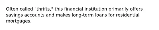 Often called "thrifts," this financial institution primarily offers savings accounts and makes long-term loans for residential mortgages.