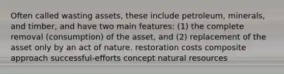 Often called wasting assets, these include petroleum, minerals, and timber, and have two main features: (1) the complete removal (consumption) of the asset, and (2) replacement of the asset only by an act of nature. restoration costs composite approach successful-efforts concept <a href='https://www.questionai.com/knowledge/k6l1d2KrZr-natural-resources' class='anchor-knowledge'>natural resources</a>