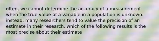 often, we cannot determine the accuracy of a measurement when the true value of a variable in a population is unknown. instead, many researchers tend to value the precision of an estimate in their research. which of the following results is the most precise about their estimate