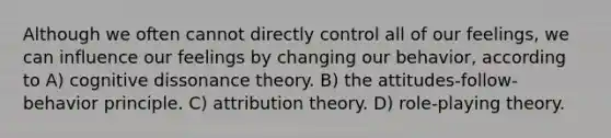 Although we often cannot directly control all of our feelings, we can influence our feelings by changing our behavior, according to A) cognitive dissonance theory. B) the attitudes-follow-behavior principle. C) attribution theory. D) role-playing theory.