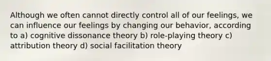 Although we often cannot directly control all of our feelings, we can influence our feelings by changing our behavior, according to a) cognitive dissonance theory b) role-playing theory c) attribution theory d) social facilitation theory