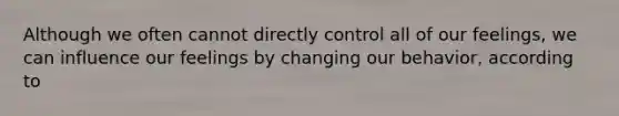 Although we often cannot directly control all of our feelings, we can influence our feelings by changing our behavior, according to