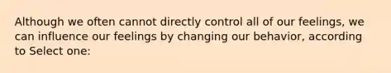 Although we often cannot directly control all of our feelings, we can influence our feelings by changing our behavior, according to Select one: