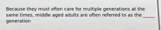 Because they must often care for multiple generations at the same times, middle aged adults are often referred to as the _____ generation