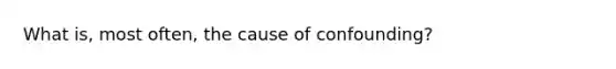 What is, most often, the cause of confounding?