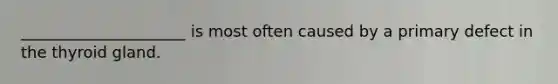 _____________________ is most often caused by a primary defect in the thyroid gland.