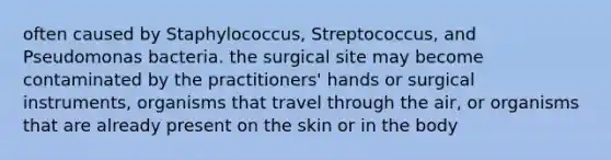 often caused by Staphylococcus, Streptococcus, and Pseudomonas bacteria. the surgical site may become contaminated by the practitioners' hands or surgical instruments, organisms that travel through the air, or organisms that are already present on the skin or in the body