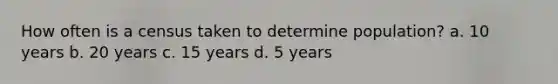 How often is a census taken to determine population? a. 10 years b. 20 years c. 15 years d. 5 years