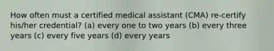 How often must a certified medical assistant (CMA) re-certify his/her credential? (a) every one to two years (b) every three years (c) every five years (d) every years