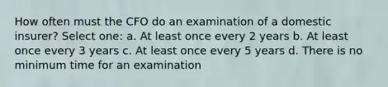 How often must the CFO do an examination of a domestic insurer? Select one: a. At least once every 2 years b. At least once every 3 years c. At least once every 5 years d. There is no minimum time for an examination