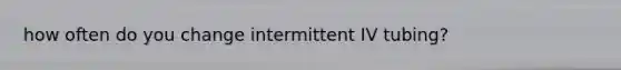 how often do you change intermittent IV tubing?