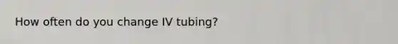 How often do you change IV tubing?