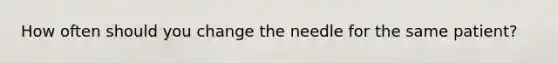 How often should you change the needle for the same patient?