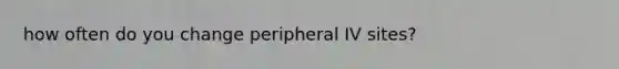 how often do you change peripheral IV sites?