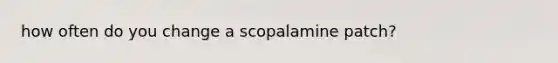 how often do you change a scopalamine patch?