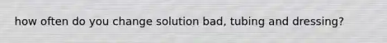 how often do you change solution bad, tubing and dressing?