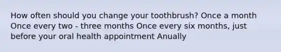 How often should you change your toothbrush? Once a month Once every two - three months Once every six months, just before your oral health appointment Anually