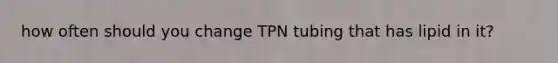 how often should you change TPN tubing that has lipid in it?