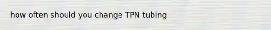 how often should you change TPN tubing