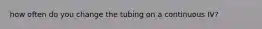 how often do you change the tubing on a continuous IV?