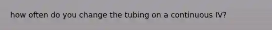 how often do you change the tubing on a continuous IV?