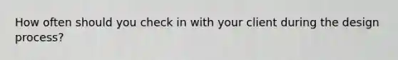 How often should you check in with your client during the design process?