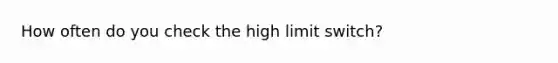 How often do you check the high limit switch?