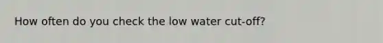 How often do you check the low water cut-off?