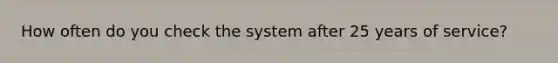 How often do you check the system after 25 years of service?