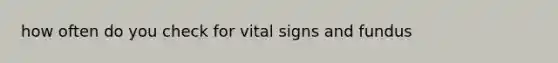 how often do you check for vital signs and fundus