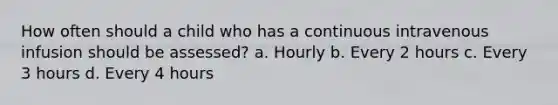 How often should a child who has a continuous intravenous infusion should be assessed? a. Hourly b. Every 2 hours c. Every 3 hours d. Every 4 hours