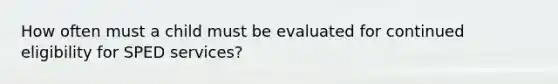 How often must a child must be evaluated for continued eligibility for SPED services?