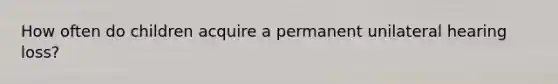 How often do children acquire a permanent unilateral hearing loss?