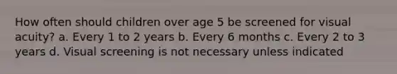 How often should children over age 5 be screened for visual acuity? a. Every 1 to 2 years b. Every 6 months c. Every 2 to 3 years d. Visual screening is not necessary unless indicated