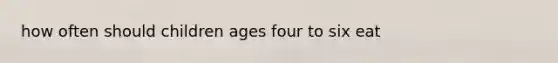 how often should children ages four to six eat