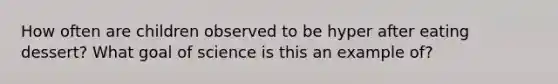 How often are children observed to be hyper after eating dessert? What goal of science is this an example of?