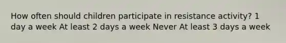 How often should children participate in resistance activity? 1 day a week At least 2 days a week Never At least 3 days a week