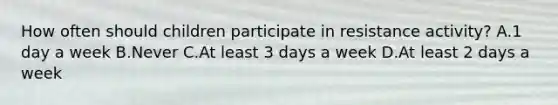 How often should children participate in resistance activity? A.1 day a week B.Never C.At least 3 days a week D.At least 2 days a week