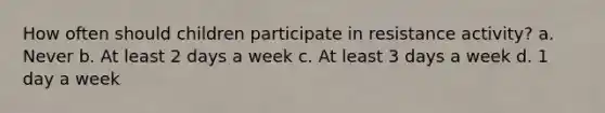 How often should children participate in resistance activity? a. Never b. At least 2 days a week c. At least 3 days a week d. 1 day a week