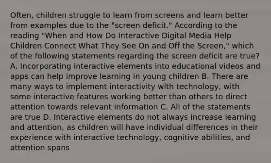 Often, children struggle to learn from screens and learn better from examples due to the "screen deficit." According to the reading "When and How Do Interactive Digital Media Help Children Connect What They See On and Off the Screen," which of the following statements regarding the screen deficit are true? A. Incorporating interactive elements into educational videos and apps can help improve learning in young children B. There are many ways to implement interactivity with technology, with some interactive features working better than others to direct attention towards relevant information C. All of the statements are true D. Interactive elements do not always increase learning and attention, as children will have individual differences in their experience with interactive technology, cognitive abilities, and attention spans