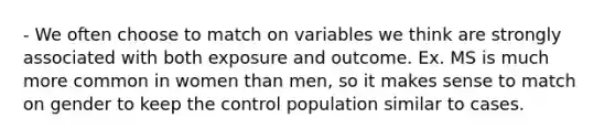 - We often choose to match on variables we think are strongly associated with both exposure and outcome. Ex. MS is much more common in women than men, so it makes sense to match on gender to keep the control population similar to cases.