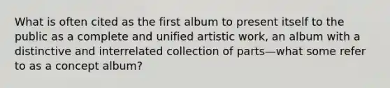 What is often cited as the first album to present itself to the public as a complete and unified artistic work, an album with a distinctive and interrelated collection of parts—what some refer to as a concept album?