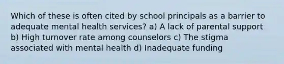 Which of these is often cited by school principals as a barrier to adequate mental health services? a) A lack of parental support b) High turnover rate among counselors c) The stigma associated with mental health d) Inadequate funding