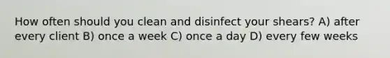 ​How often should you clean and disinfect your shears? ​A) after every client ​B) once a week ​C) once a day ​D) every few weeks