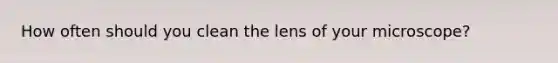 How often should you clean the lens of your microscope?