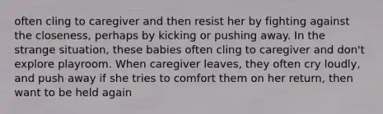 often cling to caregiver and then resist her by fighting against the closeness, perhaps by kicking or pushing away. In the strange situation, these babies often cling to caregiver and don't explore playroom. When caregiver leaves, they often cry loudly, and push away if she tries to comfort them on her return, then want to be held again