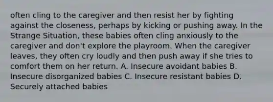 often cling to the caregiver and then resist her by fighting against the closeness, perhaps by kicking or pushing away. In the Strange Situation, these babies often cling anxiously to the caregiver and don't explore the playroom. When the caregiver leaves, they often cry loudly and then push away if she tries to comfort them on her return. A. Insecure avoidant babies B. Insecure disorganized babies C. Insecure resistant babies D. Securely attached babies